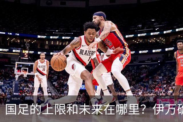 国足的上限和未来在哪里？伊万确实不算国足良配