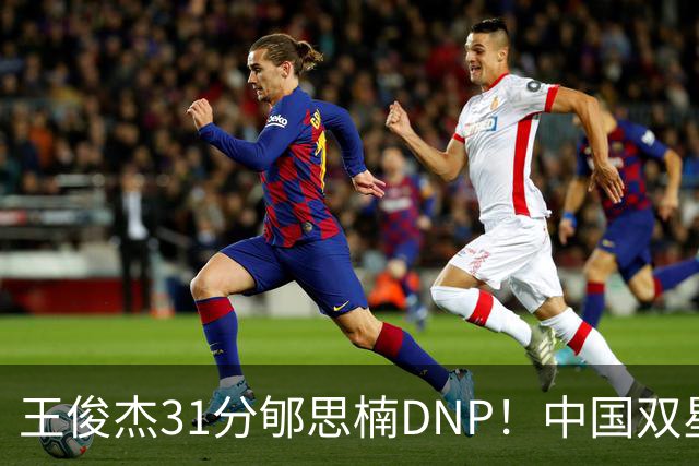 王俊杰31分郇思楠DNP！中国双星境遇两重天 周琦接班人明年会更难