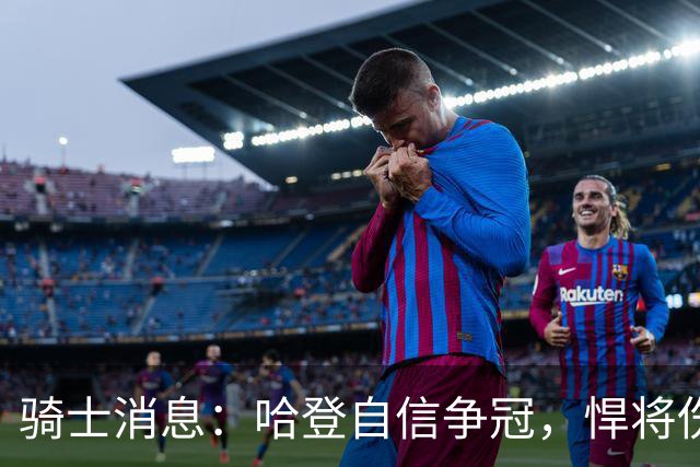 骑士消息：哈登自信争冠，悍将伤情棘手，揭幕战出场更新
