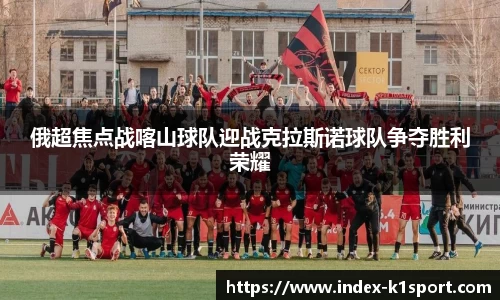 俄超焦点战喀山球队迎战克拉斯诺球队争夺胜利荣耀